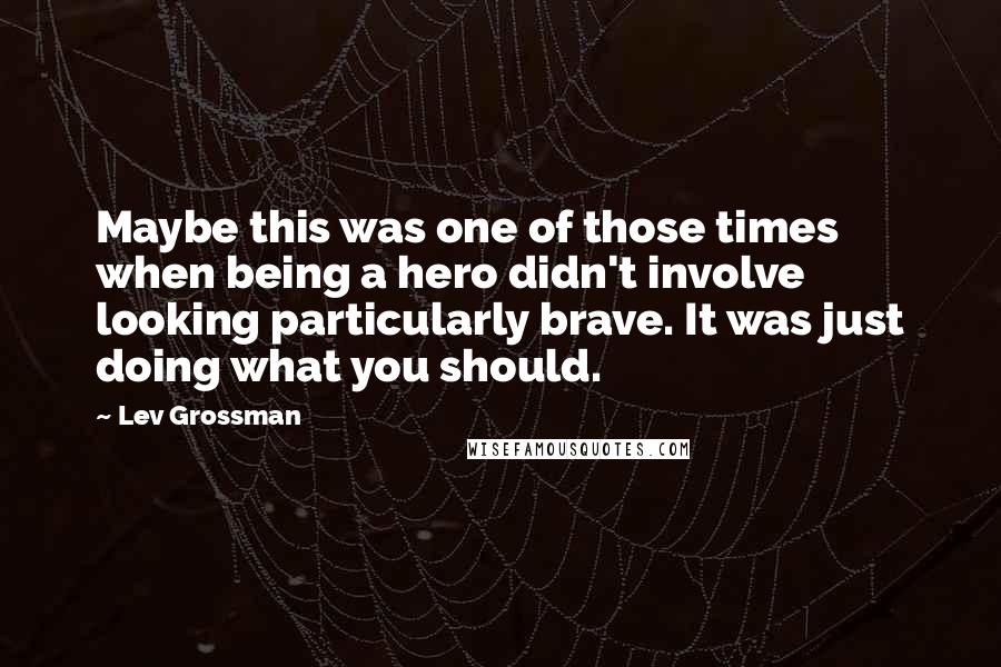 Lev Grossman quotes: Maybe this was one of those times when being a hero didn't involve looking particularly brave. It was just doing what you should.