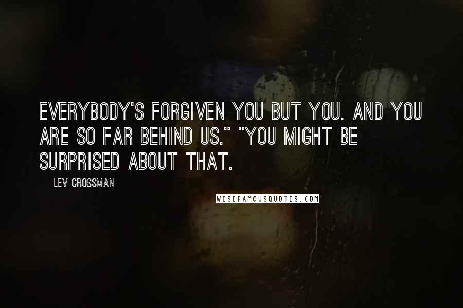 Lev Grossman quotes: Everybody's forgiven you but you. And you are so far behind us." "You might be surprised about that.