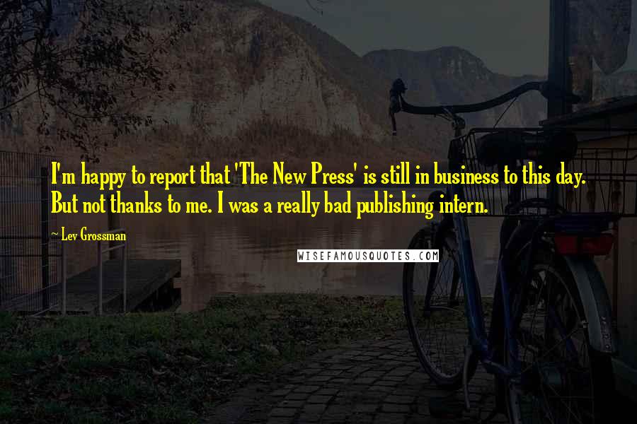 Lev Grossman quotes: I'm happy to report that 'The New Press' is still in business to this day. But not thanks to me. I was a really bad publishing intern.