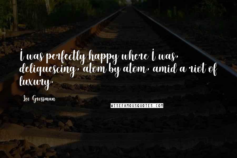 Lev Grossman quotes: I was perfectly happy where I was, deliquescing, atom by atom, amid a riot of luxury.