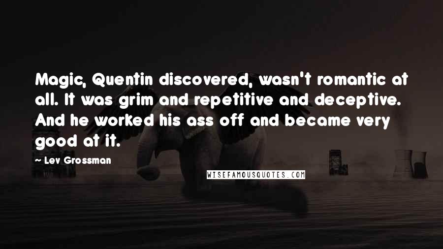 Lev Grossman quotes: Magic, Quentin discovered, wasn't romantic at all. It was grim and repetitive and deceptive. And he worked his ass off and became very good at it.