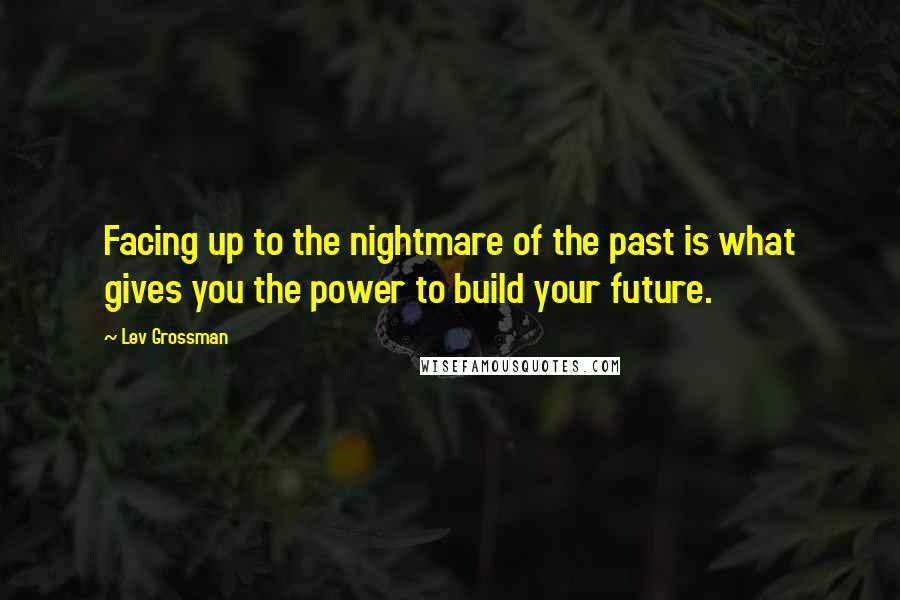 Lev Grossman quotes: Facing up to the nightmare of the past is what gives you the power to build your future.