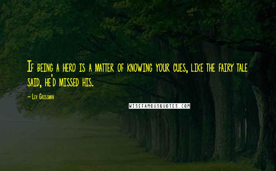Lev Grossman quotes: If being a hero is a matter of knowing your cues, like the fairy tale said, he'd missed his.