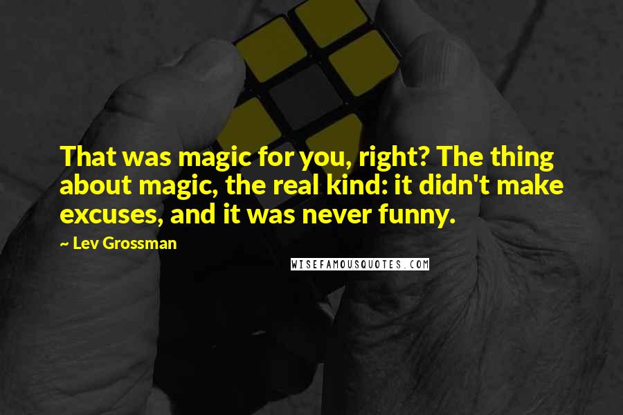 Lev Grossman quotes: That was magic for you, right? The thing about magic, the real kind: it didn't make excuses, and it was never funny.