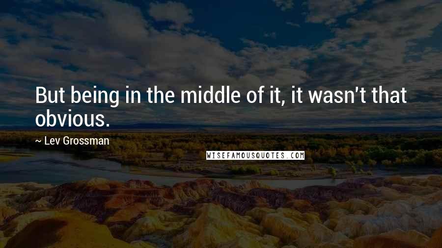 Lev Grossman quotes: But being in the middle of it, it wasn't that obvious.