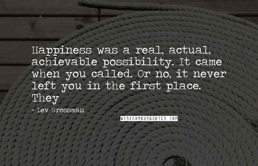 Lev Grossman quotes: Happiness was a real, actual, achievable possibility. It came when you called. Or no, it never left you in the first place. They