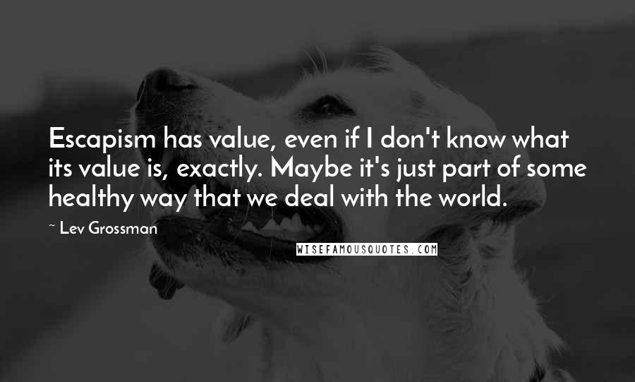 Lev Grossman quotes: Escapism has value, even if I don't know what its value is, exactly. Maybe it's just part of some healthy way that we deal with the world.