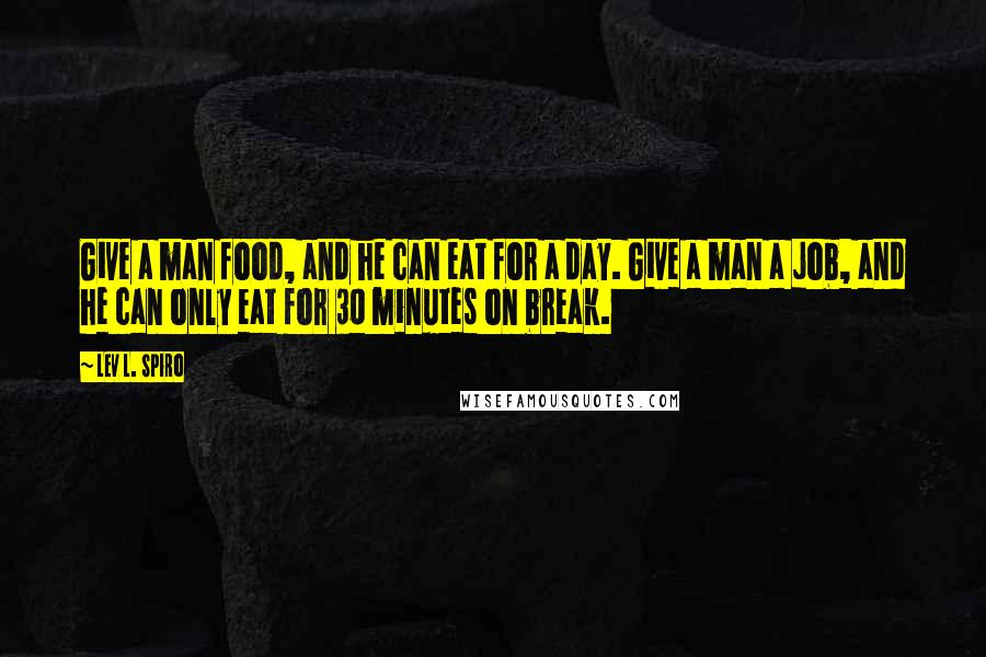 Lev L. Spiro quotes: Give a man food, and he can eat for a day. Give a man a job, and he can only eat for 30 minutes on break. Lev L. Spiro quotes: Give a man food, and he can eat for a day. Give a man a job, and he can only eat for 30 minutes on break.