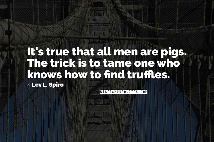 Lev L. Spiro quotes: It's true that all men are pigs. The trick is to tame one who knows how to find truffles.
