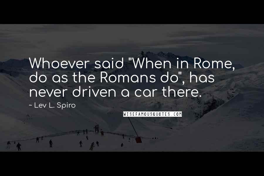 Lev L. Spiro quotes: Whoever said "When in Rome, do as the Romans do", has never driven a car there.