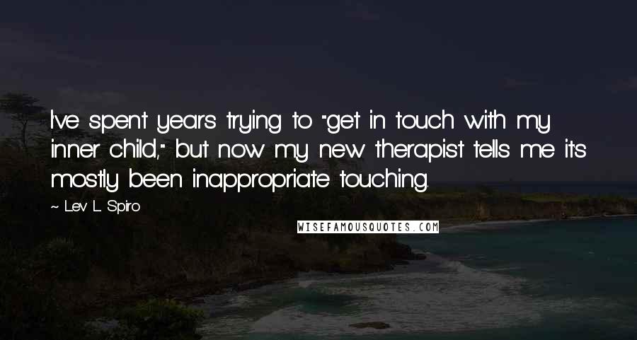 Lev L. Spiro quotes: I've spent years trying to "get in touch with my inner child," but now my new therapist tells me it's mostly been inappropriate touching. Lev L. Spiro quotes: I've spent years trying to "get in touch with my inner child," but now my new therapist tells me it's mostly been inappropriate touching.
