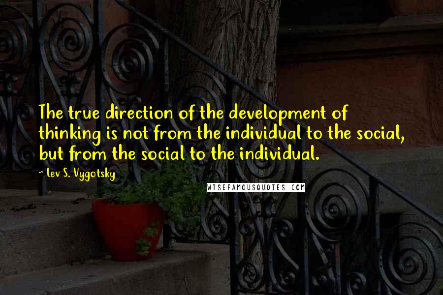 Lev S. Vygotsky quotes: The true direction of the development of thinking is not from the individual to the social, but from the social to the individual. Lev S. Vygotsky quotes: The true direction of the development of thinking is not from the individual to the social, but from the social to the individual.