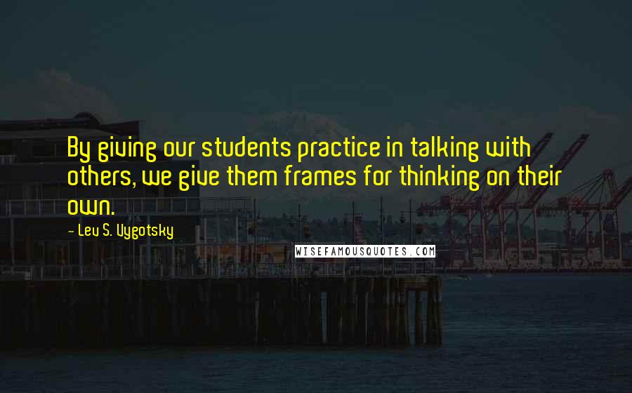 Lev S. Vygotsky quotes: By giving our students practice in talking with others, we give them frames for thinking on their own.