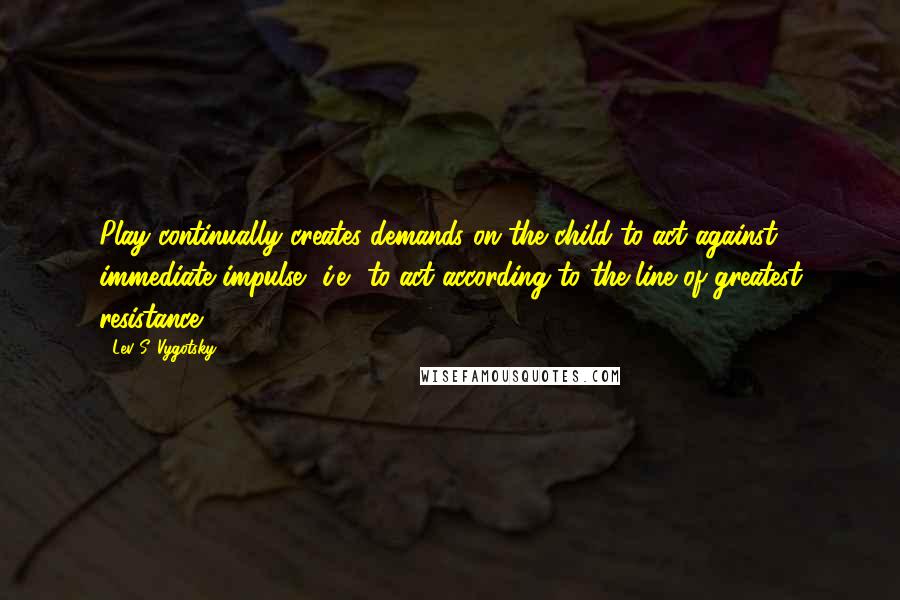 Lev S. Vygotsky quotes: Play continually creates demands on the child to act against immediate impulse, i.e., to act according to the line of greatest resistance.