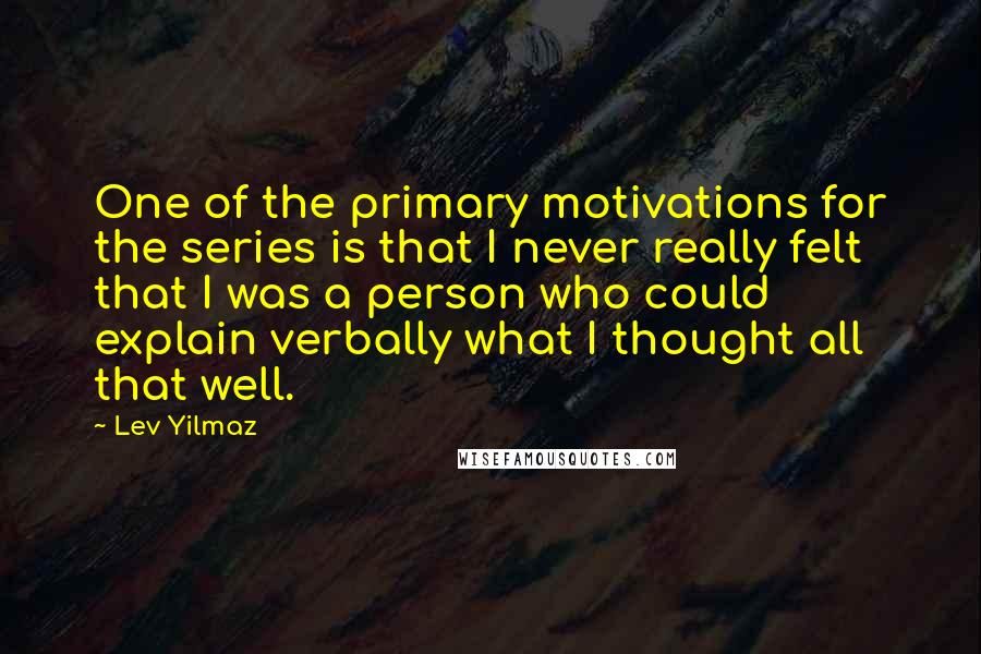 Lev Yilmaz quotes: One of the primary motivations for the series is that I never really felt that I was a person who could explain verbally what I thought all that well.