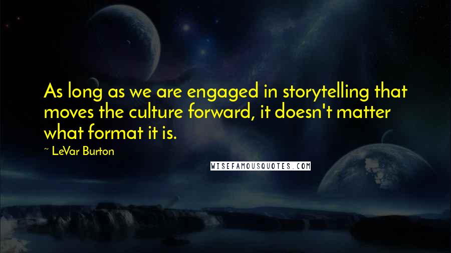 LeVar Burton quotes: As long as we are engaged in storytelling that moves the culture forward, it doesn't matter what format it is. LeVar Burton quotes: As long as we are engaged in storytelling that moves the culture forward, it doesn't matter what format it is.
