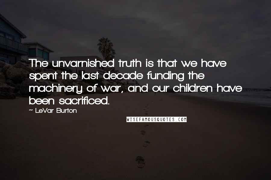 LeVar Burton quotes: The unvarnished truth is that we have spent the last decade funding the machinery of war, and our children have been sacrificed. LeVar Burton quotes: The unvarnished truth is that we have spent the last decade funding the machinery of war, and our children have been sacrificed.