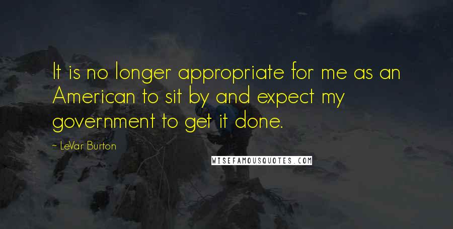 LeVar Burton quotes: It is no longer appropriate for me as an American to sit by and expect my government to get it done. LeVar Burton quotes: It is no longer appropriate for me as an American to sit by and expect my government to get it done.