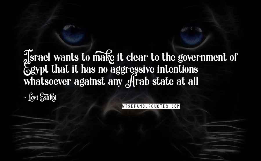 Levi Eshkol quotes: Israel wants to make it clear to the government of Egypt that it has no aggressive intentions whatsoever against any Arab state at all