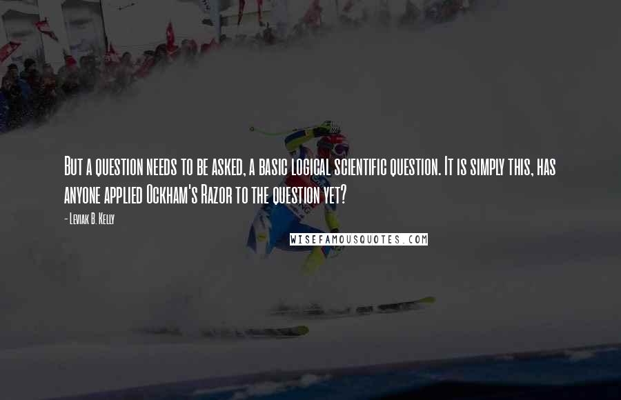 Leviak B. Kelly quotes: But a question needs to be asked, a basic logical scientific question. It is simply this, has anyone applied Ockham's Razor to the question yet? Leviak B. Kelly quotes: But a question needs to be asked, a basic logical scientific question. It is simply this, has anyone applied Ockham's Razor to the question yet?