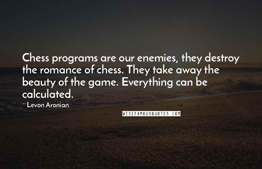Levon Aronian quotes: Chess programs are our enemies, they destroy the romance of chess. They take away the beauty of the game. Everything can be calculated. Levon Aronian quotes: Chess programs are our enemies, they destroy the romance of chess. They take away the beauty of the game. Everything can be calculated.