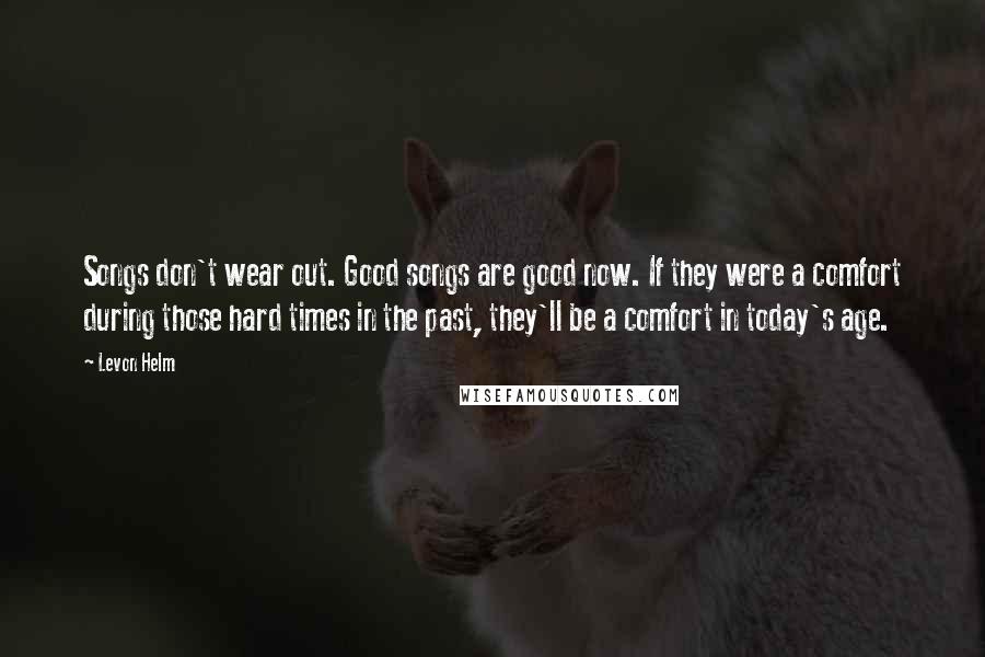 Levon Helm quotes: Songs don't wear out. Good songs are good now. If they were a comfort during those hard times in the past, they'll be a comfort in today's age.