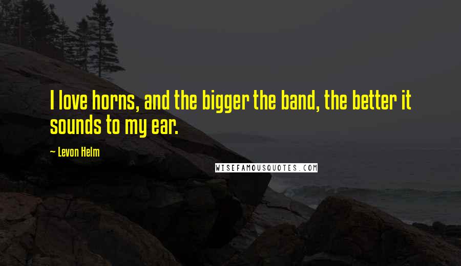 Levon Helm quotes: I love horns, and the bigger the band, the better it sounds to my ear.