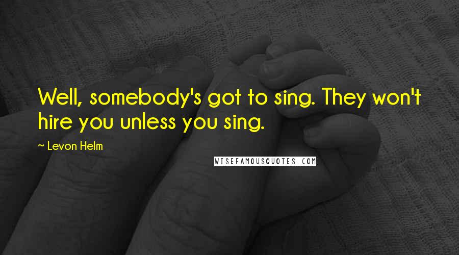 Levon Helm quotes: Well, somebody's got to sing. They won't hire you unless you sing.