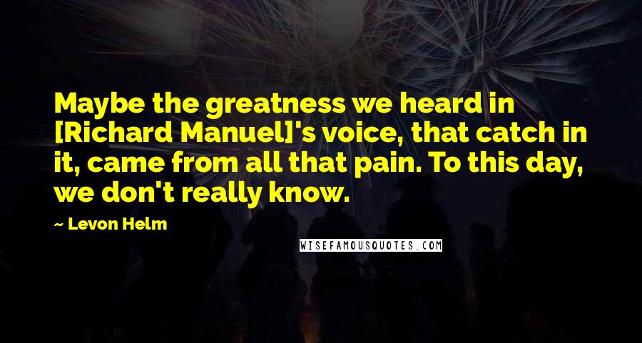 Levon Helm quotes: Maybe the greatness we heard in [Richard Manuel]'s voice, that catch in it, came from all that pain. To this day, we don't really know.