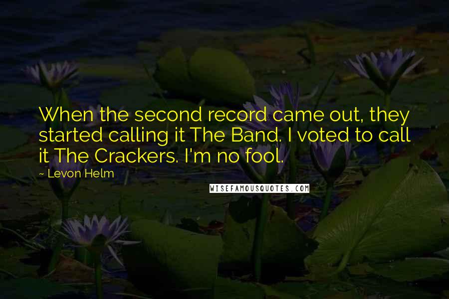 Levon Helm quotes: When the second record came out, they started calling it The Band. I voted to call it The Crackers. I'm no fool.