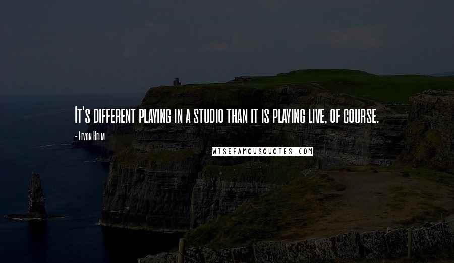 Levon Helm quotes: It's different playing in a studio than it is playing live, of course.