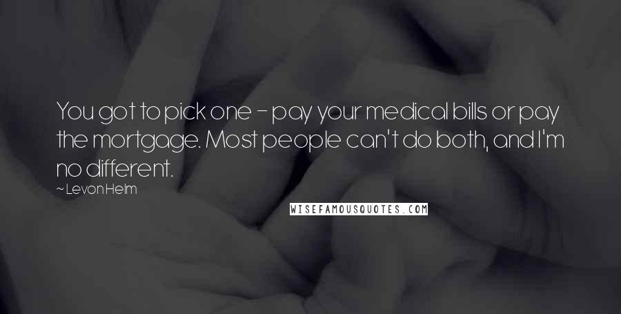 Levon Helm quotes: You got to pick one - pay your medical bills or pay the mortgage. Most people can't do both, and I'm no different.