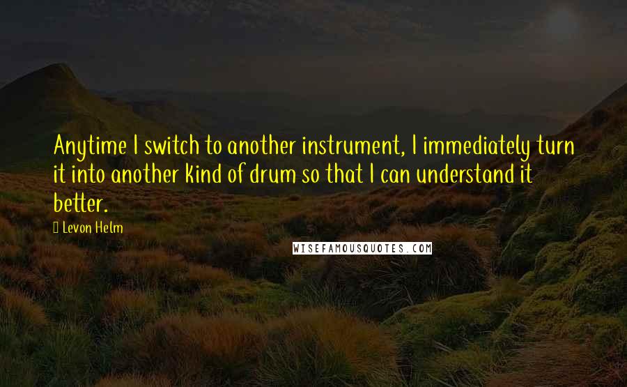 Levon Helm quotes: Anytime I switch to another instrument, I immediately turn it into another kind of drum so that I can understand it better.
