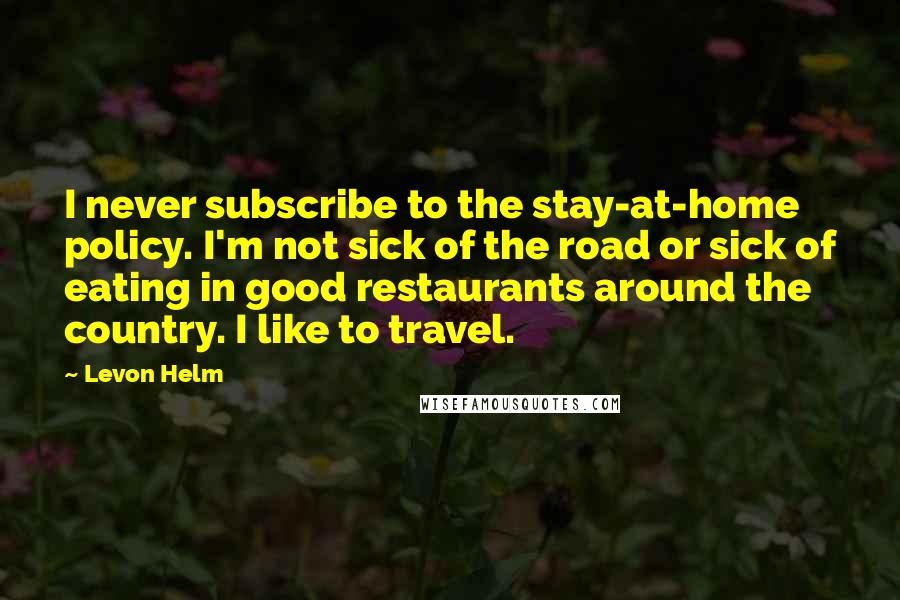 Levon Helm quotes: I never subscribe to the stay-at-home policy. I'm not sick of the road or sick of eating in good restaurants around the country. I like to travel.
