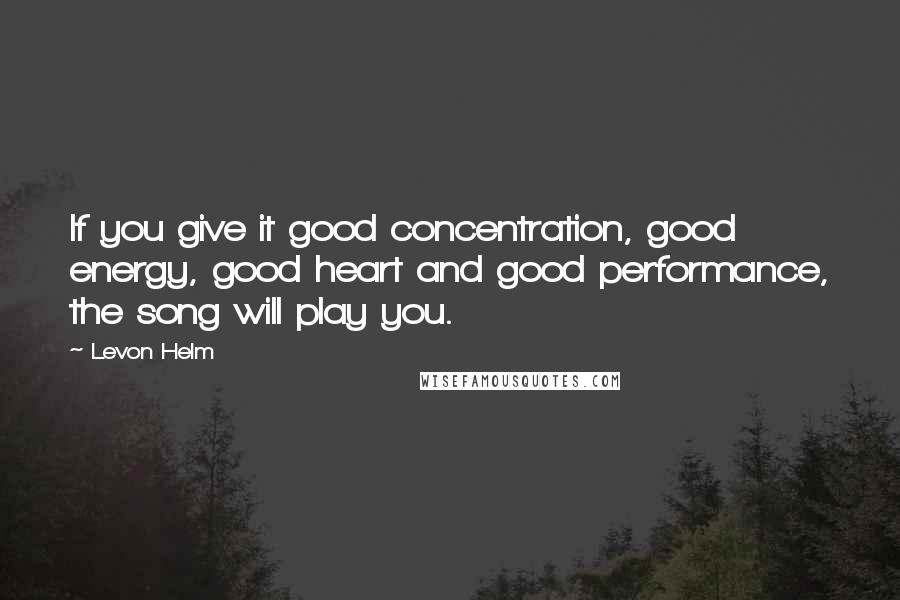 Levon Helm quotes: If you give it good concentration, good energy, good heart and good performance, the song will play you.