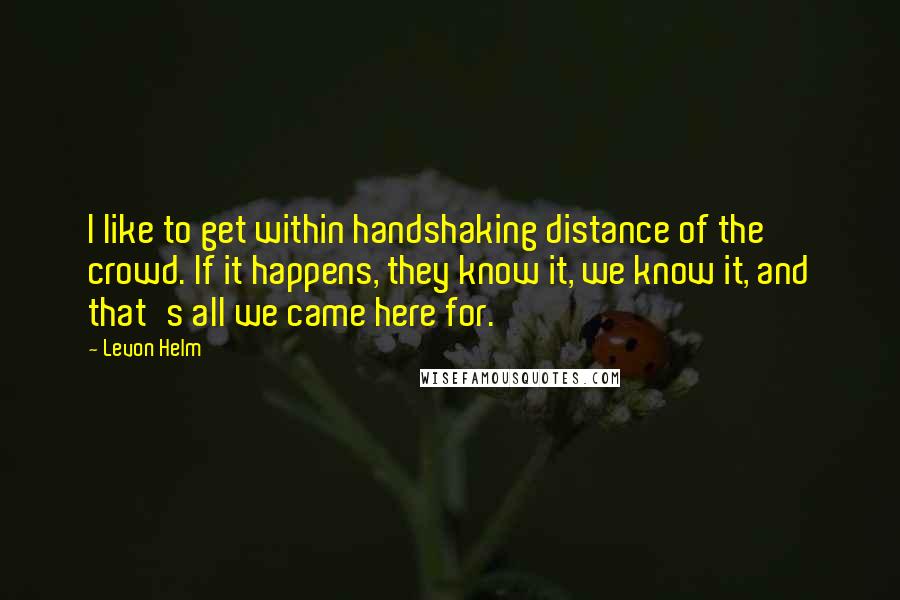 Levon Helm quotes: I like to get within handshaking distance of the crowd. If it happens, they know it, we know it, and that's all we came here for.