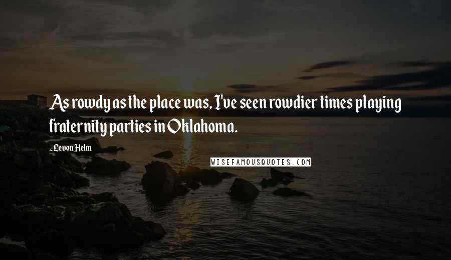 Levon Helm quotes: As rowdy as the place was, I've seen rowdier times playing fraternity parties in Oklahoma.