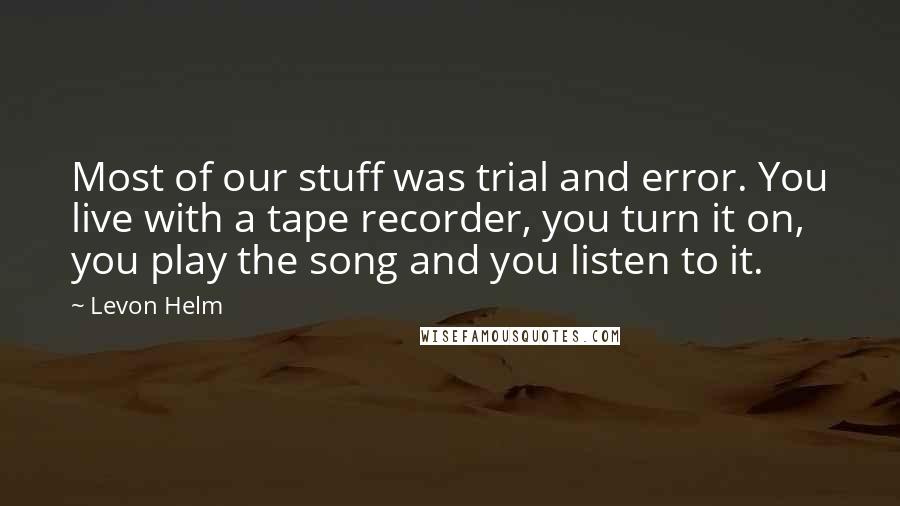 Levon Helm quotes: Most of our stuff was trial and error. You live with a tape recorder, you turn it on, you play the song and you listen to it.