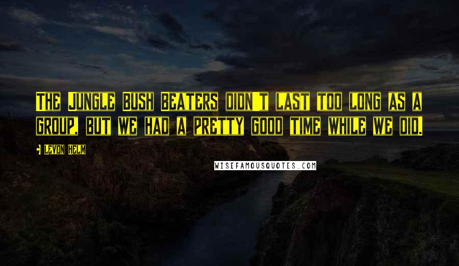 Levon Helm quotes: The Jungle Bush Beaters didn't last too long as a group, but we had a pretty good time while we did.