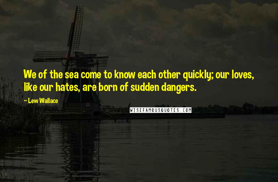 Lew Wallace quotes: We of the sea come to know each other quickly; our loves, like our hates, are born of sudden dangers. Lew Wallace quotes: We of the sea come to know each other quickly; our loves, like our hates, are born of sudden dangers.