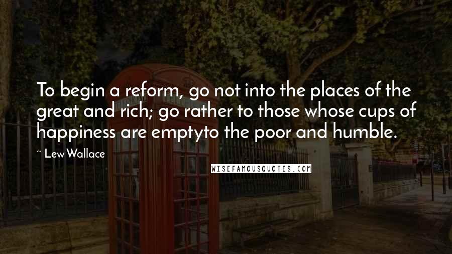Lew Wallace quotes: To begin a reform, go not into the places of the great and rich; go rather to those whose cups of happiness are emptyto the poor and humble. Lew Wallace quotes: To begin a reform, go not into the places of the great and rich; go rather to those whose cups of happiness are emptyto the poor and humble.