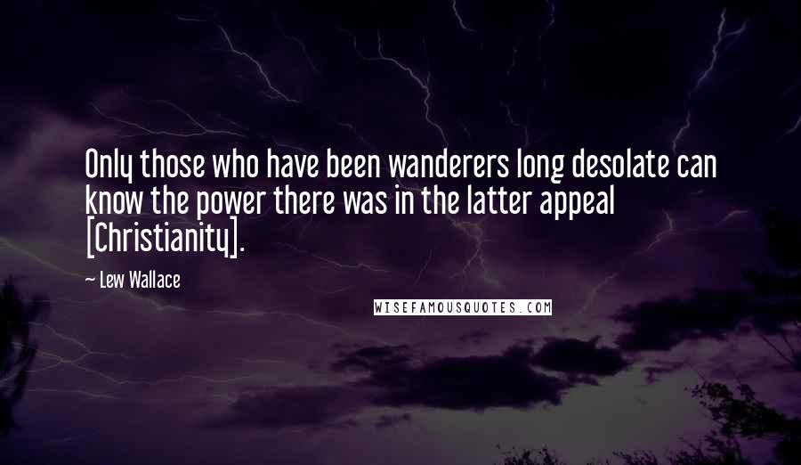 Lew Wallace quotes: Only those who have been wanderers long desolate can know the power there was in the latter appeal [Christianity].