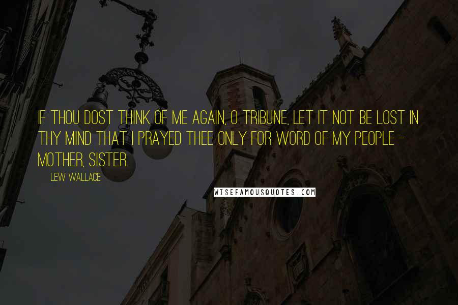 Lew Wallace quotes: If thou dost think of me again, O tribune, let it not be lost in thy mind that I prayed thee only for word of my people - mother, sister.