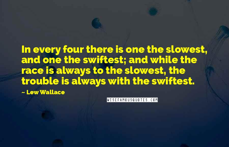 Lew Wallace quotes: In every four there is one the slowest, and one the swiftest; and while the race is always to the slowest, the trouble is always with the swiftest. Lew Wallace quotes: In every four there is one the slowest, and one the swiftest; and while the race is always to the slowest, the trouble is always with the swiftest.