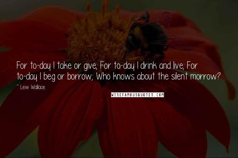 Lew Wallace quotes: For to-day I take or give; For to-day I drink and live; For to-day I beg or borrow; Who knows about the silent morrow?