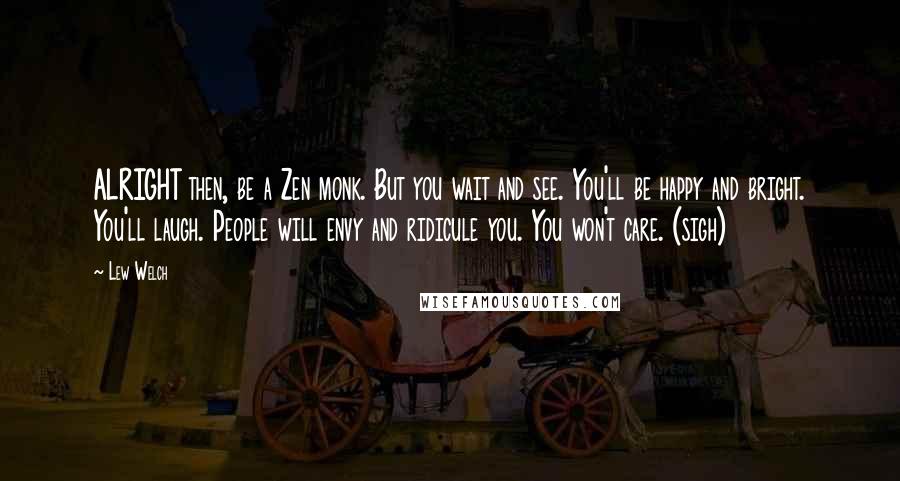 Lew Welch quotes: ALRIGHT then, be a Zen monk. But you wait and see. You'll be happy and bright. You'll laugh. People will envy and ridicule you. You won't care. (sigh)