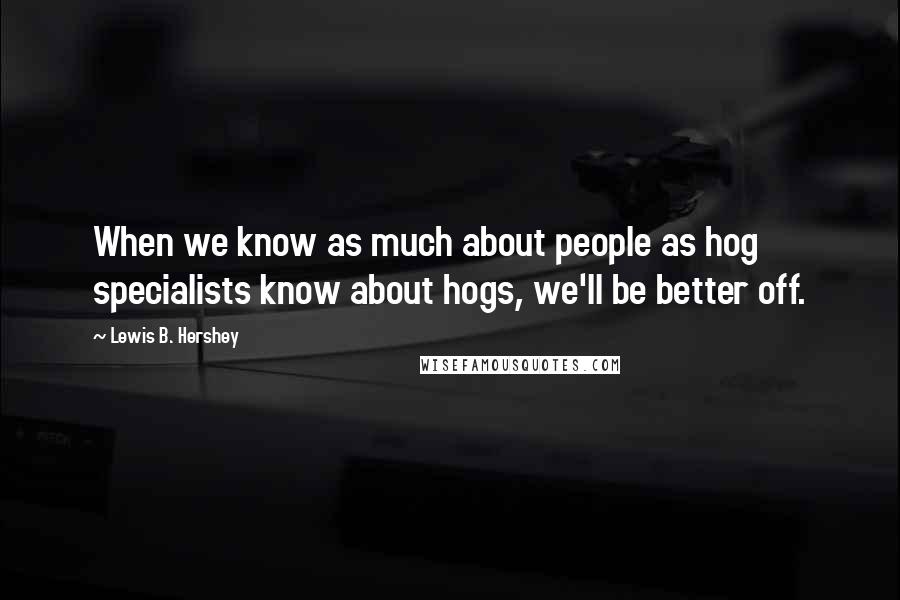 Lewis B. Hershey quotes: When we know as much about people as hog specialists know about hogs, we'll be better off.