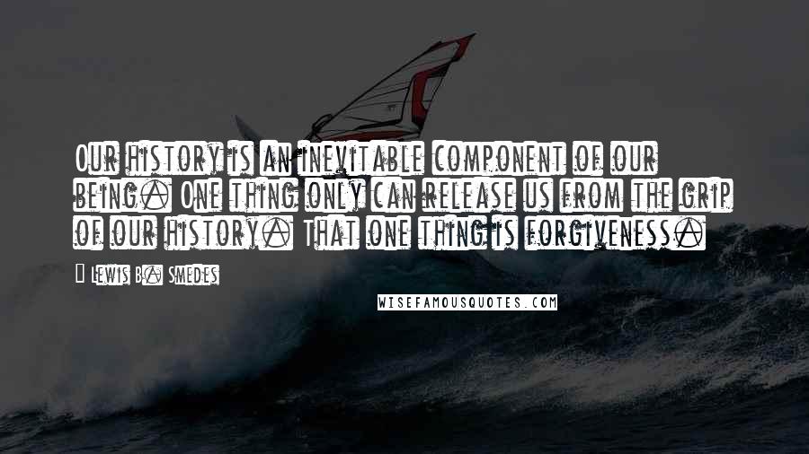 Lewis B. Smedes quotes: Our history is an inevitable component of our being. One thing only can release us from the grip of our history. That one thing is forgiveness.