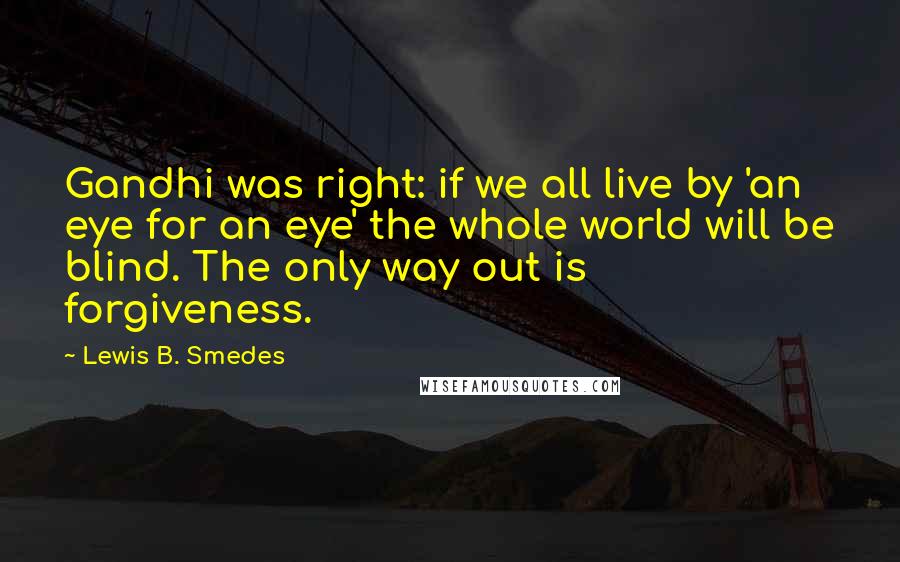 Lewis B. Smedes quotes: Gandhi was right: if we all live by 'an eye for an eye' the whole world will be blind. The only way out is forgiveness.