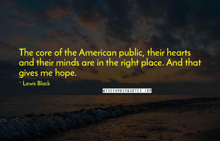 Lewis Black quotes: The core of the American public, their hearts and their minds are in the right place. And that gives me hope. Lewis Black quotes: The core of the American public, their hearts and their minds are in the right place. And that gives me hope.